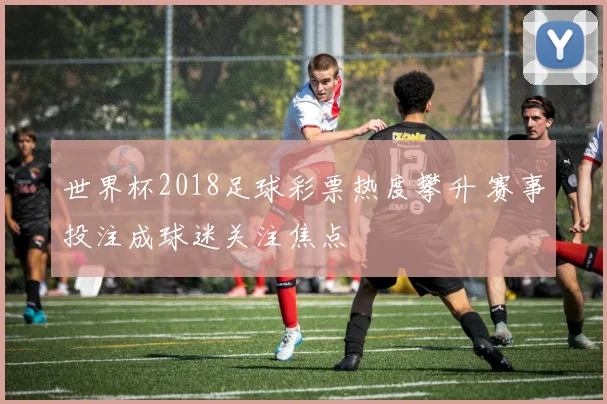 世界杯2018足球彩票热度攀升 赛事投注成球迷关注焦点