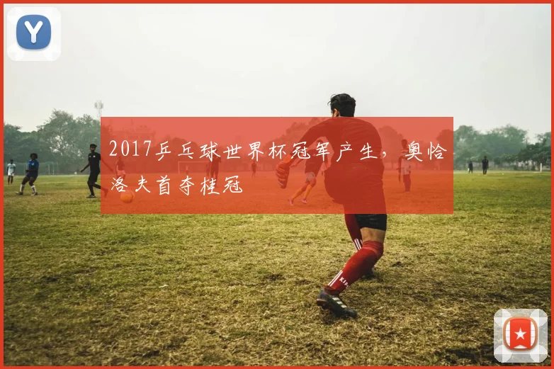 2017乒乓球世界杯冠军产生，奥恰洛夫首夺桂冠